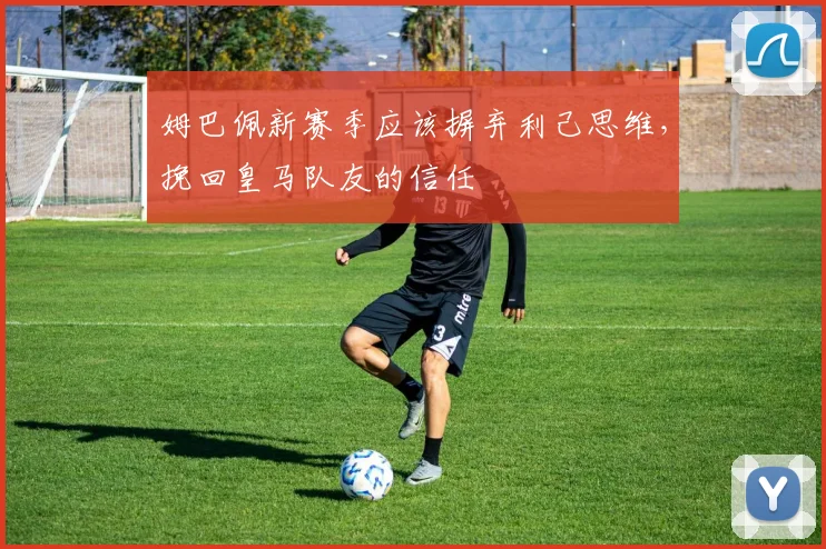 姆巴佩新赛季应该摒弃利己思维，挽回皇马队友的信任