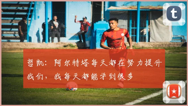 哲凯：阿尔特塔每天都在努力提升我们，我每天都能学到很多