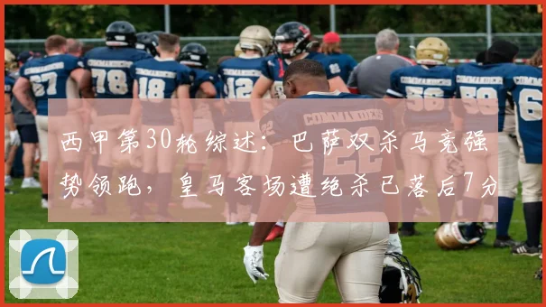 西甲第30轮综述：巴萨双杀马竞强势领跑，皇马客场遭绝杀已落后7分